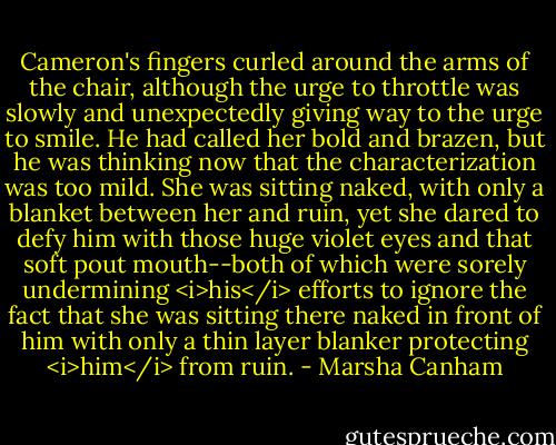 Cameron's fingers curled around the arms of the chair, although the urge to throttle was slowly and unexpectedly giving way to the urge to smile. He had called her bold and brazen, but he was thinking now that the characterization was too mild. She was sitting naked, with only a blanket between her and ruin, yet she dared to defy him with those huge violet eyes and that soft pout mouth--both of which were sorely undermining <i>his</i> efforts to ignore the fact that she was sitting there naked in front of him with only a thin layer blanker protecting <i>him</i> from ruin. - Marsha Canham