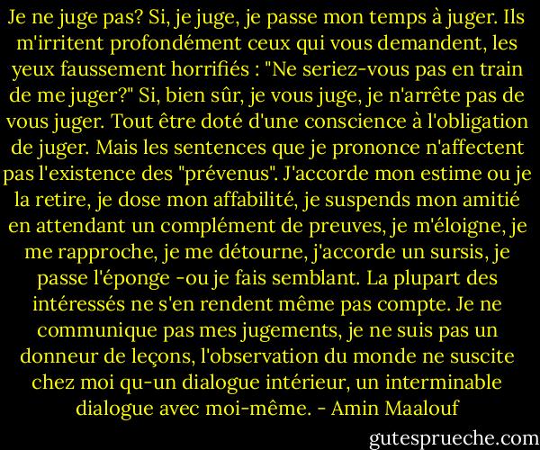 Je ne juge pas? Si, je juge, je passe mon temps à juger. Ils m'irritent profondément ceux qui vous demandent, les yeux faussement horrifiés : "Ne seriez-vous pas en train de me juger?" Si, bien sûr, je vous juge, je n'arrête pas de vous juger. Tout être doté d'une conscience à l'obligation de juger. Mais les sentences que je prononce n'affectent pas l'existence des "prévenus". J'accorde mon estime ou je la retire, je dose mon affabilité, je suspends mon amitié en attendant un complément de preuves, je m'éloigne, je me rapproche, je me détourne, j'accorde un sursis, je passe l'éponge -ou je fais semblant. La plupart des intéressés ne s'en rendent même pas compte. Je ne communique pas mes jugements, je ne suis pas un donneur de leçons, l'observation du monde ne suscite chez moi qu-un dialogue intérieur, un interminable dialogue avec moi-même. - Amin Maalouf