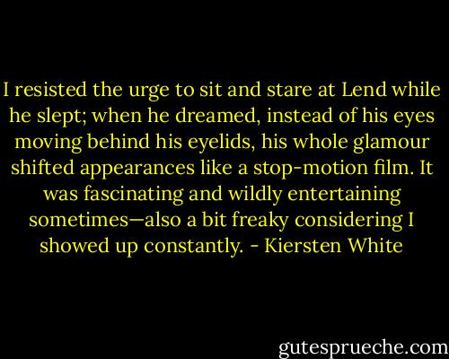 I resisted the urge to sit and stare at Lend while he slept; when he dreamed, instead of his eyes moving behind his eyelids, his whole glamour shifted appearances like a stop-motion film. It was fascinating and wildly entertaining sometimes—also a bit freaky considering I showed up constantly. - Kiersten White