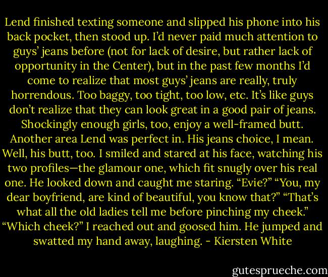 Lend finished texting someone and slipped his phone into his back pocket, then stood up. I’d never paid much attention to guys’ jeans before (not for lack of desire, but rather lack of opportunity in the Center), but in the past few months I’d come to realize that most guys’ jeans are really, truly horrendous. Too baggy, too tight, too low, etc. It’s like guys don’t realize that they can look great in a good pair of jeans. Shockingly enough girls, too, enjoy a well-framed butt.<br />Another area Lend was perfect in. His jeans choice, I mean. Well, his butt, too.<br />I smiled and stared at his face, watching his two profiles—the glamour one, which fit snugly over his real one. He looked down and caught me staring.<br />“Evie?”<br />“You, my dear boyfriend, are kind of beautiful, you know that?”<br />“That’s what all the old ladies tell me before pinching my cheek.”<br />“Which cheek?” I reached out and goosed him. He jumped and swatted my hand away, laughing. - Kiersten White