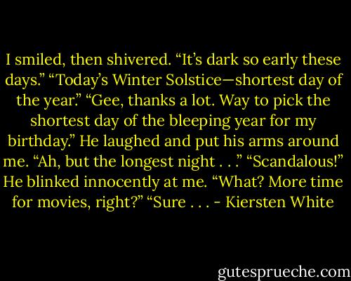 I smiled, then shivered. “It’s dark so early these days.”<br />“Today’s Winter Solstice—shortest day of the year.”<br />“Gee, thanks a lot. Way to pick the shortest day of the bleeping year for my birthday.”<br />He laughed and put his arms around me. “Ah, but the longest night . . .”<br />“Scandalous!”<br />He blinked innocently at me. “What? More time for movies, right?”<br />“Sure . . . - Kiersten White