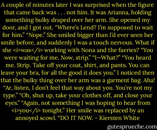 A couple of minutes later I was surprised when the figure that came back was . . . not him. It was Arianna, holding something bulky draped over her arm.<br />She opened my door, and I got out. “Where’s Lend? I’m supposed to wait for him.”<br />“Nope.” She smiled bigger than I’d ever seen her smile before, and suddenly I was a touch nervous. What if she <i>was</i> working with Nona and the faeries? “You were waiting for me. Now, strip.”<br />“I—What?”<br />“You heard me. Strip. Take off your coat, shirt, and pants. You can leave your bra, for all the good it does you.”<br />I noticed then that the bulky thing over her arm was a garment bag. Aha! “Ar, listen, I don’t feel that way about you. You’re not my type.”<br />“Oh, shut up, take your clothes off, and close your eyes.”<br />“Again, not something I was hoping to hear from <i>you</i> tonight.”<br />Her smile was replaced by an annoyed scowl. “DO IT NOW. - Kiersten White