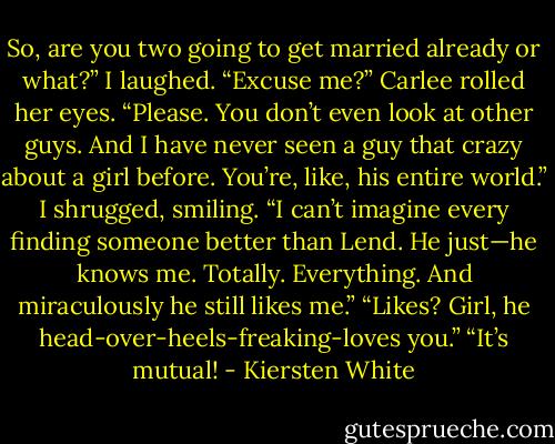 So, are you two going to get married already or what?”<br />I laughed. “Excuse me?”<br />Carlee rolled her eyes. “Please. You don’t even look at other guys. And I have never seen a guy that crazy about a girl before. You’re, like, his entire world.”<br />I shrugged, smiling. “I can’t imagine every finding someone better than Lend. He just—he knows me. Totally. Everything. And miraculously he still likes me.”<br />“Likes? Girl, he head-over-heels-freaking-loves you.”<br />“It’s mutual! - Kiersten White