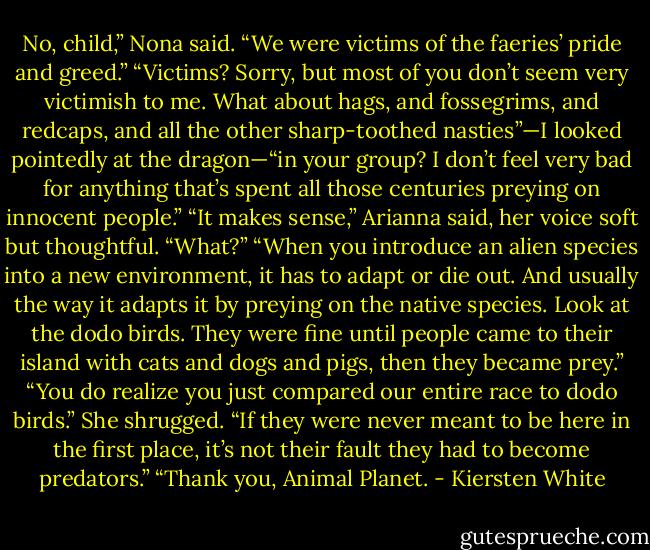 No, child,” Nona said. “We were victims of the faeries’ pride and greed.”<br />“Victims? Sorry, but most of you don’t seem very victimish to me. What about hags, and fossegrims, and redcaps, and all the other sharp-toothed nasties”—I looked pointedly at the dragon—“in your group? I don’t feel very bad for anything that’s spent all those centuries preying on innocent people.”<br />“It makes sense,” Arianna said, her voice soft but thoughtful.<br />“What?”<br />“When you introduce an alien species into a new environment, it has to adapt or die out. And usually the way it adapts it by preying on the native species. Look at the dodo birds. They were fine until people came to their island with cats and dogs and pigs, then they became prey.”<br />“You do realize you just compared our entire race to dodo birds.”<br />She shrugged. “If they were never meant to be here in the first place, it’s not their fault they had to become predators.”<br />“Thank you, Animal Planet. - Kiersten White