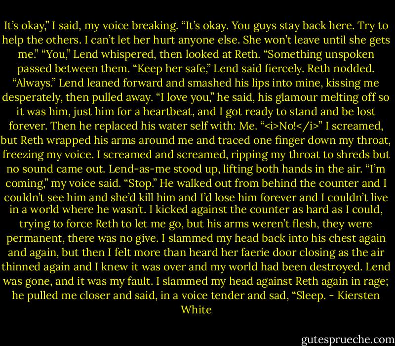 It’s okay,” I said, my voice breaking. “It’s okay. You guys stay back here. Try to help the others. I can’t let her hurt anyone else. She won’t leave until she gets me.”<br />“You,” Lend whispered, then looked at Reth. “Something unspoken passed between them. “Keep her safe,” Lend said fiercely.<br />Reth nodded. “Always.”<br />Lend leaned forward and smashed his lips into mine, kissing me desperately, then pulled away. “I love you,” he said, his glamour melting off so it was him, just him for a heartbeat, and I got ready to stand and be lost forever. Then he replaced his water self with:<br />Me.<br />“<i>No!</i>” I screamed, but Reth wrapped his arms around me and traced one finger down my throat, freezing my voice.<br />I screamed and screamed, ripping my throat to shreds but no sound came out. Lend-as-me stood up, lifting both hands in the air.<br />“I’m coming,” my voice said. “Stop.”<br />He walked out from behind the counter and I couldn’t see him and she’d kill him and I’d lose him forever and I couldn’t live in a world where he wasn’t.<br />I kicked against the counter as hard as I could, trying to force Reth to let me go, but his arms weren’t flesh, they were permanent, there was no give. I slammed my head back into his chest again and again, but then I felt more than heard her faerie door closing as the air thinned again and I knew it was over and my world had been destroyed.<br />Lend was gone, and it was my fault.<br />I slammed my head against Reth again in rage; he pulled me closer and said, in a voice tender and sad, “Sleep. - Kiersten White
