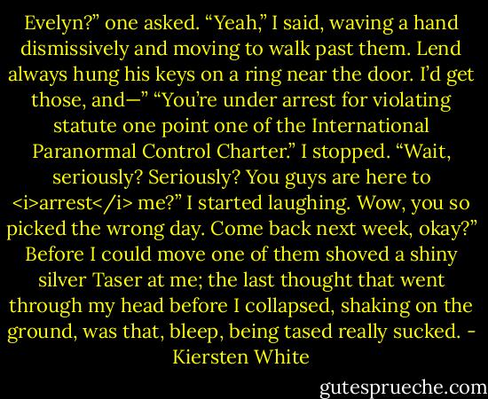 Evelyn?” one asked.<br />“Yeah,” I said, waving a hand dismissively and moving to walk past them. Lend always hung his keys on a ring near the door. I’d get those, and—”<br />“You’re under arrest for violating statute one point one of the International Paranormal Control Charter.”<br />I stopped. “Wait, seriously? Seriously? You guys are here to <i>arrest</i> me?” I started laughing. Wow, you so picked the wrong day. Come back next week, okay?”<br />Before I could move one of them shoved a shiny silver Taser at me; the last thought that went through my head before I collapsed, shaking on the ground, was that, bleep, being tased really sucked. - Kiersten White