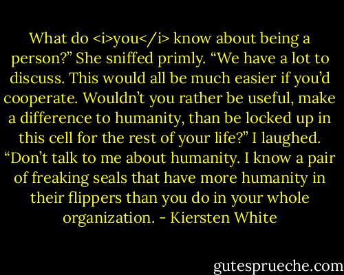 What do <i>you</i> know about being a person?”<br />She sniffed primly. “We have a lot to discuss. This would all be much easier if you’d cooperate. Wouldn’t you rather be useful, make a difference to humanity, than be locked up in this cell for the rest of your life?”<br />I laughed. “Don’t talk to me about humanity. I know a pair of freaking seals that have more humanity in their flippers than you do in your whole organization. - Kiersten White