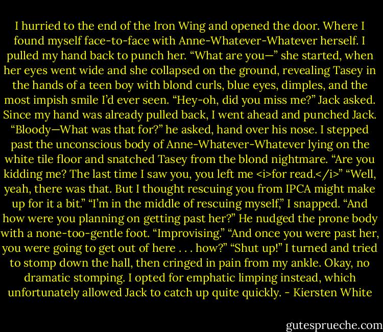 I hurried to the end of the Iron Wing and opened the door.<br />Where I found myself face-to-face with Anne-Whatever-Whatever herself.<br />I pulled my hand back to punch her. “What are you—” she started, when her eyes went wide and she collapsed on the ground, revealing Tasey in the hands of a teen boy with blond curls, blue eyes, dimples, and the most impish smile I’d ever seen.<br />“Hey-oh, did you miss me?” Jack asked.<br />Since my hand was already pulled back, I went ahead and punched Jack.<br />“Bloody—What was that for?” he asked, hand over his nose.<br />I stepped past the unconscious body of Anne-Whatever-Whatever lying on the white tile floor and snatched Tasey from the blond nightmare. “Are you kidding me? The last time I saw you, you left me <i>for read.</i>”<br />“Well, yeah, there was that. But I thought rescuing you from IPCA might make up for it a bit.”<br />“I’m in the middle of rescuing myself,” I snapped.<br />“And how were you planning on getting past her?” He nudged the prone body with a none-too-gentle foot.<br />“Improvising.”<br />“And once you were past her, you were going to get out of here . . . how?”<br />“Shut up!” I turned and tried to stomp down the hall, then cringed in pain from my ankle. Okay, no dramatic stomping. I opted for emphatic limping instead, which unfortunately allowed Jack to catch up quite quickly. - Kiersten White