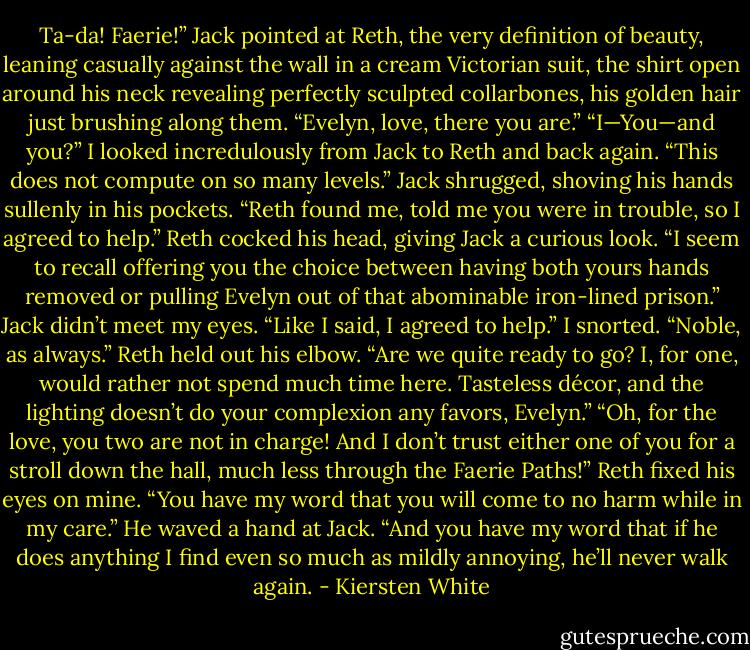 Ta-da! Faerie!” Jack pointed at Reth, the very definition of beauty, leaning casually against the wall in a cream Victorian suit, the shirt open around his neck revealing perfectly sculpted collarbones, his golden hair just brushing along them.<br />“Evelyn, love, there you are.”<br />“I—You—and you?” I looked incredulously from Jack to Reth and back again. “This does not compute on so many levels.”<br />Jack shrugged, shoving his hands sullenly in his pockets. “Reth found me, told me you were in trouble, so I agreed to help.”<br />Reth cocked his head, giving Jack a curious look. “I seem to recall offering you the choice between having both yours hands removed or pulling Evelyn out of that abominable iron-lined prison.”<br />Jack didn’t meet my eyes. “Like I said, I agreed to help.”<br />I snorted. “Noble, as always.”<br />Reth held out his elbow. “Are we quite ready to go? I, for one, would rather not spend much time here. Tasteless décor, and the lighting doesn’t do your complexion any favors, Evelyn.”<br />“Oh, for the love, you two are not in charge! And I don’t trust either one of you for a stroll down the hall, much less through the Faerie Paths!”<br />Reth fixed his eyes on mine. “You have my word that you will come to no harm while in my care.” He waved a hand at Jack. “And you have my word that if he does anything I find even so much as mildly annoying, he’ll never walk again. - Kiersten White