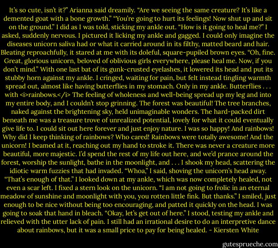 It’s so cute, isn’t it?” Arianna said dreamily.<br />“Are we seeing the same creature? It’s like a demented goat with a bone growth.”<br />“You’re going to hurt its feelings! Now shut up and sit on the ground.”<br />I did as I was told, sticking my ankle out. “How is it going to heal me?” I asked, suddenly nervous. I pictured it licking my ankle and gagged. I could only imagine the diseases unicorn saliva had or what it carried around in its filthy, matted beard and hair.<br />Bleating reproachfully, it stared at me with its doleful, square-pupiled brown eyes.<br />“Oh, fine. Great, glorious unicorn, beloved of oblivious girls everywhere, please heal me. Now, if you don’t mind.”<br />With one last bat of its gunk-crusted eyelashes, it lowered its head and put its stubby horn against my ankle. I cringed, waiting for pain, but felt instead tingling warmth spread out, almost like having butterflies in my stomach. Only in my ankle. Butterflies . . . with <i>rainbows.</i><br />The feeling of wholeness and well-being spread up my leg and into my entire body, and I couldn’t stop grinning. The forest was beautiful! The tree branches, naked against the brightening sky, held unimaginable wonders. The hard-packed dirt beneath me was a treasure trove of unrealized potential, lovely for what it could eventually give life to. I could sit out here forever and just enjoy nature. I was so happy! And rainbows! Why did I keep thinking of rainbows? Who cared! Rainbows were totally awesome!<br />And the unicorn! I beamed at it, reaching out my hand to stroke it. There was never a creature more beautiful, more majestic. I’d spend the rest of my life out here, and we’d prance around the forest, worship the sunlight, bathe in the moonlight, and . . .<br />I shook my head, scattering the idiotic warm fuzzies that had invaded. “Whoa,” I said, shoving the unicorn’s head away. “That’s enough of that.” I looked down at my ankle, which was now completely healed, not even a scar left. I fixed a stern look on the unicorn. “I am not going to frolic in an eternal meadow of sunshine and moonlight with you, you rotten little fink. But thanks.” I smiled, just enough to be nice without being too encouraging, and patted it quickly on the head.<br />I was going to soak that hand in bleach.<br />“Okay, let’s get out of here.” I stood, testing my ankle and relieved with the utter lack of pain. I still had an irrational desire to do an interpretive dance about rainbows, but it was a small price to pay for being healed. - Kiersten White