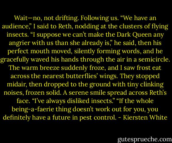 Wait—no, not drifting. Following us. “We have an audience,” I said to Reth, nodding at the clusters of flying insects.<br />“I suppose we can’t make the Dark Queen any angrier with us than she already is,” he said, then his perfect mouth moved, silently forming words, and he gracefully waved his hands through the air in a semicircle. The warm breeze suddenly froze, and I saw frost eat across the nearest butterflies’ wings. They stopped midair, then dropped to the ground with tiny clinking noises, frozen solid.<br />A serene smile spread across Reth’s face. “I’ve always disliked insects.”<br />“If the whole being-a-faerie thing doesn’t work out for you, you definitely have a future in pest control. - Kiersten White
