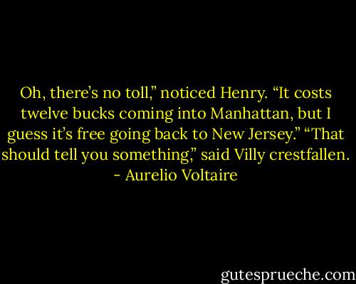 Oh, there’s no toll,” noticed Henry. “It costs twelve bucks coming into Manhattan, but I guess it’s free going back to New Jersey.”<br />“That should tell you something,” said Villy crestfallen. - Aurelio Voltaire