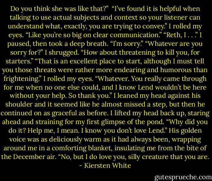 Do you think she was like that?” <br />“I’ve found it is helpful when talking to use actual subjects and context so your listener can understand what, exactly, you are trying to convey.”<br />I rolled my eyes. “Like you’re so big on clear communication.”<br />“Reth, I . . .” I paused, then took a deep breath. “I’m sorry.”<br />“Whatever are you sorry for?”<br />I shrugged. “How about threatening to kill you, for starters.”<br />“That is an excellent place to start, although I must tell you those threats were rather more endearing and humorous than frightening.”<br />I rolled my eyes. “Whatever. You really came through for me when no one else could, and I know Lend wouldn’t be here without your help. So thank you.” I leaned my head against his shoulder and it seemed like he almost missed a step, but then he continued on as graceful as before. I lifted my head back up, staring ahead and straining for my first glimpse of the pond. “Why did you do it? Help me, I mean. I know you don’t love Lend.”<br />His golden voice was as deliciously warm as it had always been, wrapping around me in a comforting blanket, insulating me from the bite of the December air. “No, but I do love you, silly creature that you are. - Kiersten White