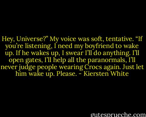 Hey, Universe?” My voice was soft, tentative. “If you’re listening, I need my boyfriend to wake up. If he wakes up, I swear I’ll do anything. I’ll open gates, I’ll help all the paranormals, I’ll never judge people wearing Crocs again. Just let him wake up. Please. - Kiersten White