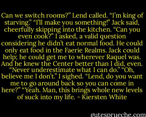Can we switch rooms?” Lend called. “I’m king of starving.”<br />“I’ll make you something!” Jack said, cheerfully skipping into the kitchen.<br />“Can you even cook?” I asked, a valid question considering he didn’t eat normal food. He could only eat food in the Faerie Realms. Jack could help; he could get me to wherever Raquel was. And he knew the Center better than I did, even.<br />“Never underestimate what I can do.”<br />“Oh, believe me I don’t.” I sighed. “Lend, do you want me to go around back so you can come in here?”<br />“Yeah. Man, this brings whole new levels of suck into my life. - Kiersten White