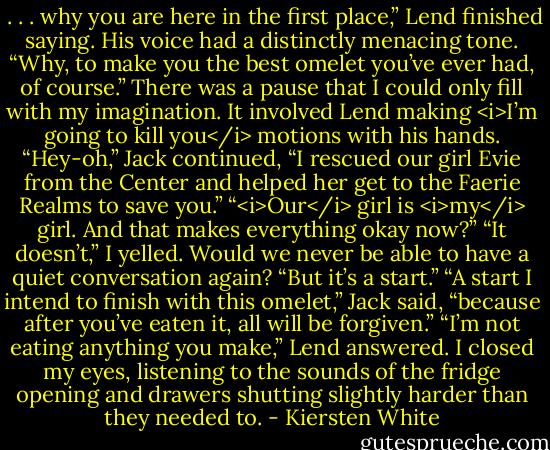  . . . why you are here in the first place,” Lend finished saying. His voice had a distinctly menacing tone.<br />“Why, to make you the best omelet you’ve ever had, of course.” There was a pause that I could only fill with my imagination. It involved Lend making <i>I’m going to kill you</i> motions with his hands. “Hey-oh,” Jack continued, “I rescued our girl Evie from the Center and helped her get to the Faerie Realms to save you.”<br />“<i>Our</i> girl is <i>my</i> girl. And that makes everything okay now?”<br />“It doesn’t,” I yelled. Would we never be able to have a quiet conversation again? “But it’s a start.”<br />“A start I intend to finish with this omelet,” Jack said, “because after you’ve eaten it, all will be forgiven.”<br />“I’m not eating anything you make,” Lend answered. I closed my eyes, listening to the sounds of the fridge opening and drawers shutting slightly harder than they needed to. - Kiersten White