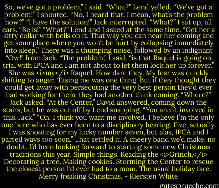 So, we’ve got a problem,” I said.<br />“What?” Lend yelled.<br />“We’ve got a problem!” I shouted.<br />“No, I heard that. I mean, what’s the problem now?”<br />“I have the solution!” Jack interrupted.<br />“What?” I sat up, all ears.<br />“Bells!”<br />“What?” Lend and I asked at the same time.<br />“Get her a kitty collar with bells on it. That way you can hear her coming and get someplace where you won’t be hurt by collapsing immediately into sleep.”<br />There was a thumping noise, followed by an indignant “Ow!” from Jack.<br />“The problem,” I said, “is that Raquel is going on trial with IPCA and I am not about to let them lock her up forever.” She was <i>my</i> Raquel. How dare they. My fear was quickly shifting to anger. Tasing me was one thing. But if they thought they could get away with persecuting the very best person they’d ever had working for them, they had another think coming.<br />“Where?” Jack asked.<br />“At the Center,” David answered, coming down the stairs, but he was cut off by Lend snapping, “You aren’t involved in this, Jack.”<br />“Oh, I think you want me involved. I believe I’m the only one here who has ever been to a disciplinary hearing. Five, actually. I was shooting for my lucky number seven, but alas, IPCA and I parted ways too soon.”<br />That settled it. A cheery band we’d make, no doubt. I’d been looking forward to starting some new Christmas traditions this year. Simple things. Reading the <i>Grinch.</i> Decorating a tree. Making cookies. Storming the Center to rescue the closest person I’d ever had to a mom. The usual holiday fare.<br />Merry freaking Christmas. - Kiersten White
