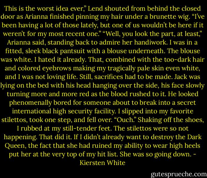 This is the worst idea ever,” Lend shouted from behind the closed door as Arianna finished pinning my hair under a brunette wig.<br />“I’ve been having a lot of those lately, but one of us wouldn’t be here if it weren’t for my most recent one.”<br />“Well, you look the part, at least,” Arianna said, standing back to admire her handiwork. I was in a fitted, sleek black pantsuit with a blouse underneath. The blouse was white. I hated it already. That, combined with the too-dark hair and colored eyebrows making my tragically pale skin even white, and I was not loving life. Still, sacrifices had to be made.<br />Jack was lying on the bed with his head hanging over the side, his face slowly turning more and more red as the blood rushed to it. He looked phenomenally bored for someone about to break into a secret international high security facility.<br />I slipped into my favorite stilettos, took one step, and fell over. “Ouch.” Shaking off the shoes, I rubbed at my still-tender feet. The stilettos were so not happening. That did it. If I didn’t already want to destroy the Dark Queen, the fact that she had ruined my ability to wear high heels put her at the very top of my hit list. She was so going down. - Kiersten White