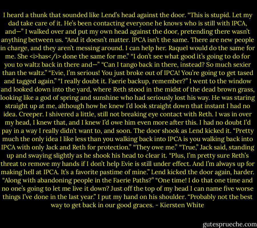 I heard a thunk that sounded like Lend’s head against the door. “This is stupid. Let my dad take care of it. He’s been contacting everyone he knows who is still with IPCA, and—”<br />I walked over and put my own head against the door, pretending there wasn’t anything between us. “And it doesn’t matter. IPCA isn’t the same. There are new people in charge, and they aren’t messing around. I can help her. Raquel would do the same for me. She <i>has</i> done the same for me.”<br />“I don’t see what good it’s going to do for you to waltz back in there and—”<br />“Can I tango back in there, instead? So much sexier than the waltz.”<br />“Evie, I’m serious! You just broke out of IPCA! You’re going to get tased and tagged again.”<br />“I really doubt it. Faerie backup, remember?” I went to the window and looked down into the yard, where Reth stood in the midst of the dead brown grass, looking like a god of spring and sunshine who had seriously lost his way. He was staring straight up at me, although how he knew I’d look straight down that instant I had no idea. Creeper.<br />I shivered a little, still not breaking eye contact with Reth. I was in over my head, I knew that, and I knew I’d owe him even more after this. I had no doubt I’d pay in a way I really didn’t want to, and soon.<br />The door shook as Lend kicked it. “Pretty much the only idea I like less than you walking back into IPCA is you walking back into IPCA with only Jack and Reth for protection.”<br />“They owe me.”<br />“True,” Jack said, standing up and swaying slightly as he shook his head to clear it. “Plus, I’m pretty sure Reth’s threat to remove my hands if I don’t help Evie is still under effect. And I’m always up for making hell at IPCA. It’s a favorite pastime of mine.”<br />Lend kicked the door again, harder. “Along with abandoning people in the Faerie Paths?”<br />“One time! I do that one time and no one’s going to let me live it down? Just off the top of my head I can name five worse things I’ve done in the last year.”<br />I put my hand on his shoulder. “Probably not the best way to get back in our good graces. - Kiersten White