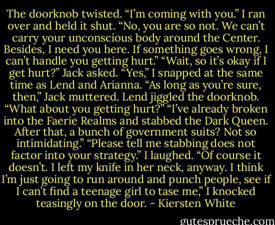 The doorknob twisted. “I’m coming with you.”<br />I ran over and held it shut. “No, you are so not. We can’t carry your unconscious body around the Center. Besides, I need you here. If something goes wrong, I can’t handle you getting hurt.”<br />“Wait, so it’s okay if I get hurt?” Jack asked.<br />“Yes,” I snapped at the same time as Lend and Arianna.<br />“As long as you’re sure, then,” Jack muttered.<br />Lend jiggled the doorknob. “What about you getting hurt?”<br />“I’ve already broken into the Faerie Realms and stabbed the Dark Queen. After that, a bunch of government suits? Not so intimidating.”<br />“Please tell me stabbing does not factor into your strategy.”<br />I laughed. “Of course it doesn’t. I left my knife in her neck, anyway. I think I’m just going to run around and punch people, see if I can’t find a teenage girl to tase me,” I knocked teasingly on the door. - Kiersten White