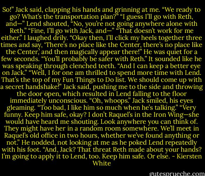 So!” Jack said, clapping his hands and grinning at me. “We ready to go? What’s the transportation plan?”<br />“I guess I’ll go with Reth, and—”<br />Lend shouted, “No, you’re not going anywhere alone with Reth.”<br />“Fine, I’ll go with Jack, and—”<br />“That doesn’t work for me either.”<br />I laughed drily. “Okay then, I’ll click my heels together three times and say, ‘There’s no place like the Center, there’s no place like the Center,’ and then magically appear there!”<br />He was quiet for a few seconds. “You’ll probably be safer with Reth.” It sounded like he was speaking through clenched teeth. “And I can keep a better eye on Jack.”<br />“Well, I for one am thrilled to spend more time with Lend. That’s the top of my Fun Things to Do list. We should come up with a secret handshake!” Jack said, pushing me to the side and throwing the door open, which resulted in Lend falling to the floor immediately unconscious. “Oh, whoops.” Jack smiled, his eyes gleaming. “Too bad, I like him so much when he’s talking.”<br />“Very funny. Keep him safe, okay? I don’t Raquel’s in the Iron Wing—she would have heard me shouting. Look anywhere you can think of. They might have her in a random room somewhere. We’ll meet in Raquel’s old office in two hours, whether we’ve found anything or not.”<br />He nodded, not looking at me as he poked Lend repeatedly with his foot.<br />“And, Jack? That threat Reth made about your hands? I’m going to apply it to Lend, too. Keep him safe. Or else. - Kiersten White