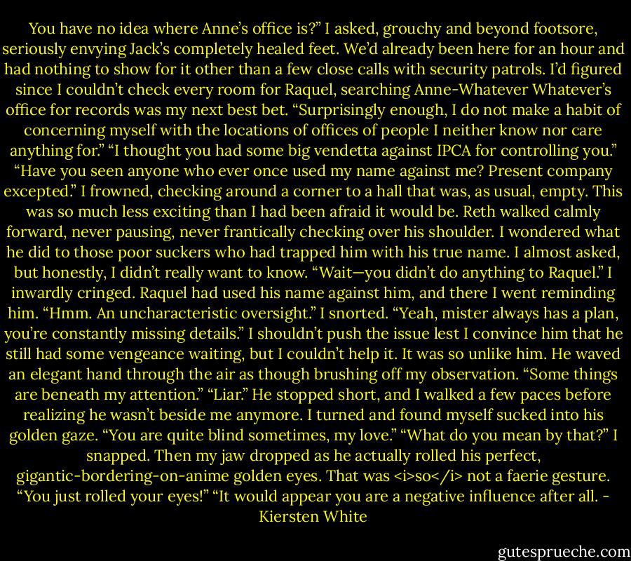You have no idea where Anne’s office is?” I asked, grouchy and beyond footsore, seriously envying Jack’s completely healed feet. We’d already been here for an hour and had nothing to show for it other than a few close calls with security patrols. I’d figured since I couldn’t check every room for Raquel, searching Anne-Whatever Whatever’s office for records was my next best bet.<br />“Surprisingly enough, I do not make a habit of concerning myself with the locations of offices of people I neither know nor care anything for.”<br />“I thought you had some big vendetta against IPCA for controlling you.”<br />“Have you seen anyone who ever once used my name against me? Present company excepted.”<br />I frowned, checking around a corner to a hall that was, as usual, empty. This was so much less exciting than I had been afraid it would be. Reth walked calmly forward, never pausing, never frantically checking over his shoulder.<br />I wondered what he did to those poor suckers who had trapped him with his true name. I almost asked, but honestly, I didn’t really want to know. “Wait—you didn’t do anything to Raquel.” I inwardly cringed. Raquel had used his name against him, and there I went reminding him.<br />“Hmm. An uncharacteristic oversight.”<br />I snorted. “Yeah, mister always has a plan, you’re constantly missing details.” I shouldn’t push the issue lest I convince him that he still had some vengeance waiting, but I couldn’t help it. It was so unlike him.<br />He waved an elegant hand through the air as though brushing off my observation. “Some things are beneath my attention.”<br />“Liar.”<br />He stopped short, and I walked a few paces before realizing he wasn’t beside me anymore. I turned and found myself sucked into his golden gaze.<br />“You are quite blind sometimes, my love.”<br />“What do you mean by that?” I snapped. Then my jaw dropped as he actually rolled his perfect, gigantic-bordering-on-anime golden eyes. That was <i>so</i> not a faerie gesture. “You just rolled your eyes!”<br />“It would appear you are a negative influence after all. - Kiersten White