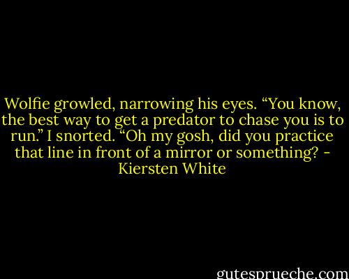 Wolfie growled, narrowing his eyes. “You know, the best way to get a predator to chase you is to run.”<br />I snorted. “Oh my gosh, did you practice that line in front of a mirror or something? - Kiersten White