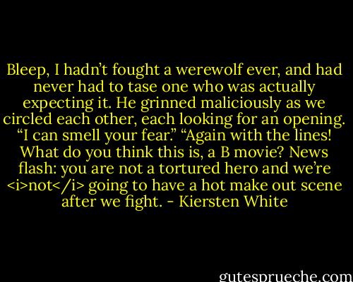 Bleep, I hadn’t fought a werewolf ever, and had never had to tase one who was actually expecting it. He grinned maliciously as we circled each other, each looking for an opening.<br />“I can smell your fear.”<br />“Again with the lines! What do you think this is, a B movie? News flash: you are not a tortured hero and we’re <i>not</i> going to have a hot make out scene after we fight. - Kiersten White