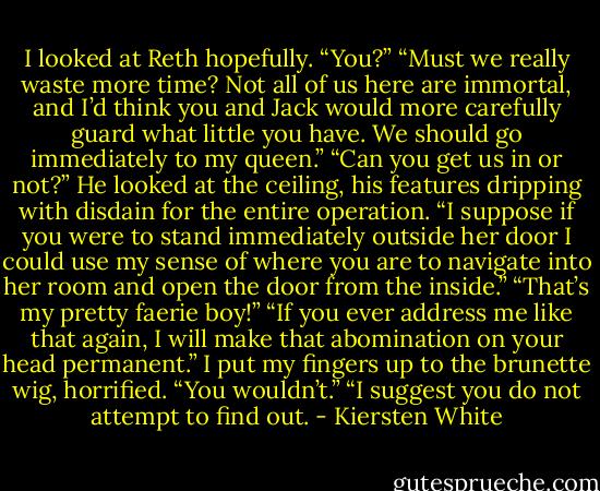 I looked at Reth hopefully. “You?”<br />“Must we really waste more time? Not all of us here are immortal, and I’d think you and Jack would more carefully guard what little you have. We should go immediately to my queen.”<br />“Can you get us in or not?”<br />He looked at the ceiling, his features dripping with disdain for the entire operation. “I suppose if you were to stand immediately outside her door I could use my sense of where you are to navigate into her room and open the door from the inside.”<br />“That’s my pretty faerie boy!”<br />“If you ever address me like that again, I will make that abomination on your head permanent.”<br />I put my fingers up to the brunette wig, horrified. “You wouldn’t.”<br />“I suggest you do not attempt to find out. - Kiersten White