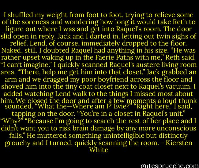 I shuffled my weight from foot to foot, trying to relieve some of the soreness and wondering how long it would take Reth to figure out where I was and get into Raquel’s room.<br />The door slid open in reply.<br />Jack and I darted in, letting out twin sighs of relief. Lend, of course, immediately dropped to the floor. Naked, still. I doubted Raquel had anything in his size.<br />“He was rather upset waking up in the Faerie Paths with me,” Reth said.<br />“I can’t imagine.” I quickly scanned Raquel’s austere living room area. “There, help me get him into that closet.”<br />Jack grabbed an arm and we dragged my poor boyfriend across the floor and shoved him into the tiny coat closet next to Raquel’s vacuum. I added watching Lend walk to the things I missed most about him.<br />We closed the door and after a few moments a loud thunk sounded. “What the—Where am I? Evie?”<br />“Right here,” I said, tapping on the door. “You’re in a closet in Raquel’s unit.”<br />“Why?”<br />“Because I’m going to search the rest of her place and I didn’t want you to risk brain damage by any more unconscious falls.”<br />He muttered something unintelligible but distinctly grouchy and I turned, quickly scanning the room. - Kiersten White