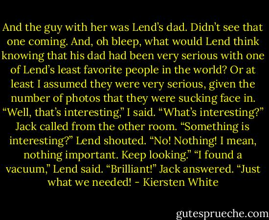 And the guy with her was Lend’s dad.<br />Didn’t see that one coming. And, oh bleep, what would Lend think knowing that his dad had been very serious with one of Lend’s least favorite people in the world? Or at least I assumed they were very serious, given the number of photos that they were sucking face in.<br />“Well, that’s interesting,” I said.<br />“What’s interesting?” Jack called from the other room.<br />“Something is interesting?” Lend shouted.<br />“No! Nothing! I mean, nothing important. Keep looking.”<br />“I found a vacuum,” Lend said.<br />“Brilliant!” Jack answered. “Just what we needed! - Kiersten White