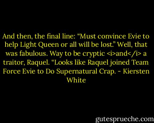 And then, the final line: “Must convince Evie to help Light Queen or all will be lost.”<br />Well, that was fabulous. Way to be cryptic <i>and</i> a traitor, Raquel. “Looks like Raquel joined Team Force Evie to Do Supernatural Crap. - Kiersten White