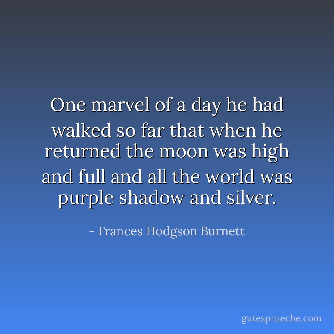 One marvel of a day he had walked so far that when he returned the moon was high and full and all the world was purple shadow and silver. - Frances Hodgson Burnett