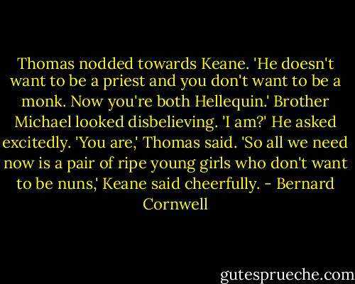 Thomas nodded towards Keane. 'He doesn't want to be a priest and you don't want to be a monk. Now you're both Hellequin.'<br />Brother Michael looked disbelieving. 'I am?' He asked excitedly.<br />'You are,' Thomas said.<br />'So all we need now is a pair of ripe young girls who don't want to be nuns,' Keane said cheerfully. - Bernard Cornwell