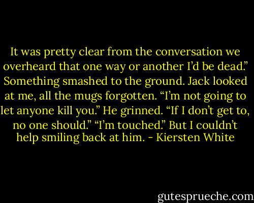 It was pretty clear from the conversation we overheard that one way or another I’d be dead.”<br />Something smashed to the ground. Jack looked at me, all the mugs forgotten. “I’m not going to let anyone kill you.” He grinned. “If I don’t get to, no one should.”<br />“I’m touched.” But I couldn’t help smiling back at him. - Kiersten White