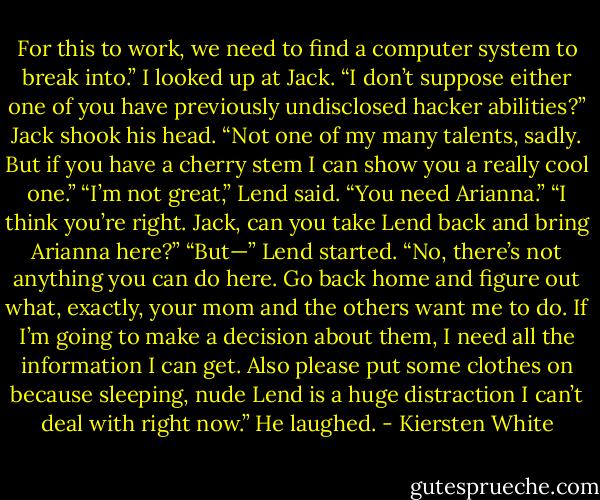 For this to work, we need to find a computer system to break into.” I looked up at Jack. “I don’t suppose either one of you have previously undisclosed hacker abilities?”<br />Jack shook his head. “Not one of my many talents, sadly. But if you have a cherry stem I can show you a really cool one.”<br />“I’m not great,” Lend said. “You need Arianna.”<br />“I think you’re right. Jack, can you take Lend back and bring Arianna here?”<br />“But—” Lend started.<br />“No, there’s not anything you can do here. Go back home and figure out what, exactly, your mom and the others want me to do. If I’m going to make a decision about them, I need all the information I can get. Also please put some clothes on because sleeping, nude Lend is a huge distraction I can’t deal with right now.”<br />He laughed. - Kiersten White