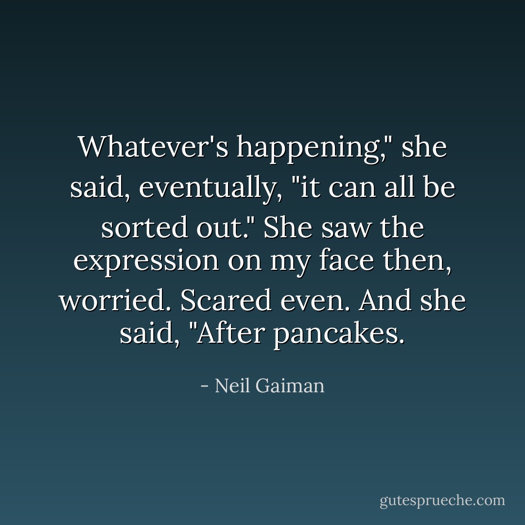 Whatever's happening," she said, eventually, "it can all be sorted out." She saw the expression on my face then, worried. Scared even. And she said, "After pancakes. - Neil Gaiman