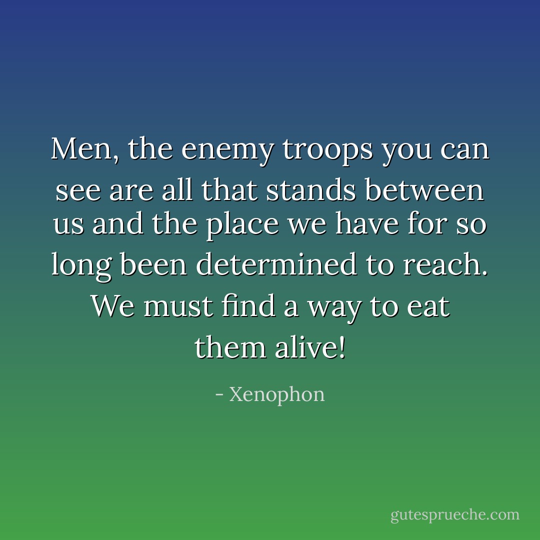 Men, the enemy troops you can see are all that stands between us and the place we have for so long been determined to reach. We must find a way to eat them alive! - Xenophon