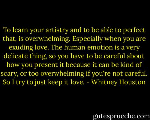 To learn your artistry and to be able to perfect that, is overwhelming. Especially when you are exuding love. The human emotion is a very delicate thing, so you have to be careful about how you present it because it can be kind of scary, or too overwhelming if you're not careful. So I try to just keep it love. - Whitney Houston