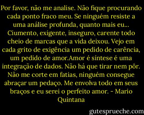 Por favor, não me analise. Não fique procurando cada ponto fraco meu. Se ninguém resiste a uma análise profunda, quanto mais eu... Ciumento, exigente, inseguro, carente todo cheio de marcas que a vida deixou. Vejo em cada grito de exigência um pedido de carência, um pedido de amor.Amor é síntese é uma integração de dados. Não há que tirar nem pôr. Não me corte em fatias, ninguém consegue abraçar um pedaço. Me envolva todo em seus braços e eu serei o perfeito amor. - Mario Quintana