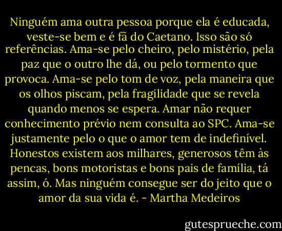 Ninguém ama outra pessoa porque ela é educada, veste-se bem e é fã do Caetano. Isso são só referências. Ama-se pelo cheiro, pelo mistério, pela paz que o outro lhe dá, ou pelo tormento que provoca. Ama-se pelo tom de voz, pela maneira que os olhos piscam, pela fragilidade que se revela quando menos se espera. Amar não requer conhecimento prévio nem consulta ao SPC. Ama-se justamente pelo o que o amor tem de indefinível. Honestos existem aos milhares, generosos têm às pencas, bons motoristas e bons pais de família, tá assim, ó. Mas ninguém consegue ser do jeito que o amor da sua vida é. - Martha Medeiros