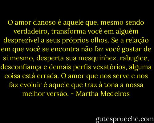 O amor danoso é aquele que, mesmo sendo verdadeiro, transforma você em alguém desprezível a seus próprios olhos. Se a relação em que você se encontra não faz você gostar de si mesmo, desperta sua mesquinhez, rabugice, desconfiança e demais perfis vexatórios, alguma coisa está errada. O amor que nos serve e nos faz evoluir é aquele que traz à tona a nossa melhor versão. - Martha Medeiros