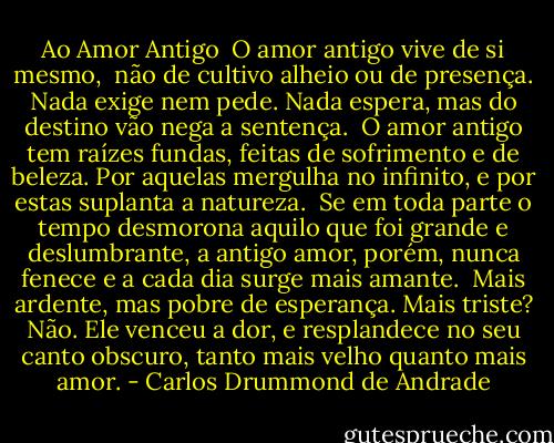 Ao Amor Antigo <br />O amor antigo vive de si mesmo, <br />não de cultivo alheio ou de presença.<br />Nada exige nem pede. Nada espera,<br />mas do destino vão nega a sentença.<br /><br />O amor antigo tem raízes fundas,<br />feitas de sofrimento e de beleza.<br />Por aquelas mergulha no infinito,<br />e por estas suplanta a natureza.<br /><br />Se em toda parte o tempo desmorona<br />aquilo que foi grande e deslumbrante,<br />a antigo amor, porém, nunca fenece<br />e a cada dia surge mais amante.<br /><br />Mais ardente, mas pobre de esperança.<br />Mais triste? Não. Ele venceu a dor,<br />e resplandece no seu canto obscuro,<br />tanto mais velho quanto mais amor. - Carlos Drummond de Andrade