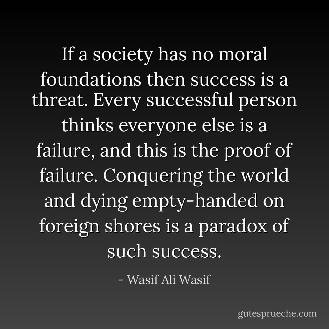If a society has no moral foundations then success is a threat. Every successful person thinks everyone else is a failure, and this is the proof of failure. Conquering the world and dying empty-handed on foreign shores is a paradox of such success. - Wasif Ali Wasif