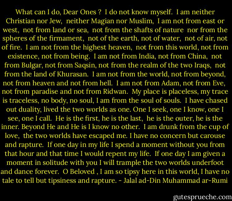 What can I do, Dear Ones ? <br />I do not know myself.<br /><br />I am neither Christian nor Jew, <br />neither Magian nor Muslim,<br /><br />I am not from east or west, <br />not from land or sea,<br /><br />not from the shafts of nature <br />nor from the spheres of the firmament,<br /><br />not of the earth, not of water, <br />not of air, not of fire.<br /><br />I am not from the highest heaven, <br />not from this world,<br />not from existence, not from being.<br /><br />I am not from India, not from China, <br />not from Bulgar, not from Saqsin,<br />not from the realm of the two Iraqs, <br />not from the land of Khurasan.<br /><br />I am not from the world, not from beyond,<br />not from heaven and not from hell.<br /><br />I am not from Adam, not from Eve, <br />not from paradise and not from Ridwan.<br /><br />My place is placeless, my trace is traceless,<br />no body, no soul, I am from the soul of souls.<br /><br />I have chased out duality, lived the two worlds as one.<br />One I seek, one I know, one I see, one I call.<br /><br />He is the first, he is the last, <br />he is the outer, he is the inner.<br />Beyond He and He is I know no other.<br /><br />I am drunk from the cup of love, <br />the two worlds have escaped me.<br />I have no concern but carouse and rapture.<br /><br />If one day in my life I spend a moment without you<br />from that hour and that time I would repent my life.<br /><br />If one day I am given a moment in solitude with you<br />I will trample the two worlds underfoot and dance forever.<br /><br />O Beloved , I am so tipsy here in this world,<br />I have no tale to tell but tipsiness and rapture. - Jalal ad-Din Muhammad ar-Rumi
