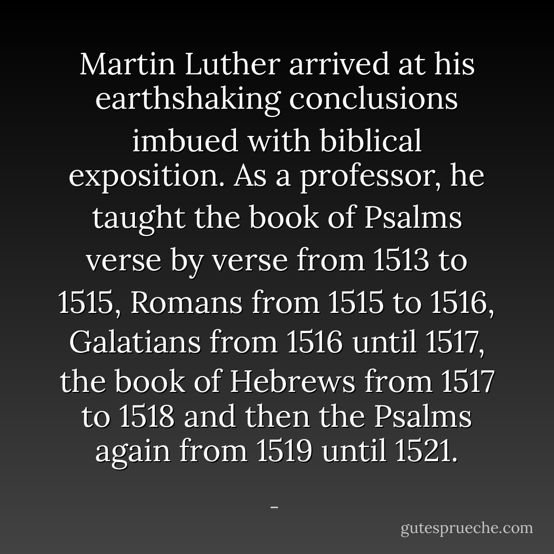 Martin Luther arrived at his earthshaking conclusions imbued with biblical exposition. As a professor, he taught the book of Psalms verse by verse from 1513 to 1515, Romans from 1515 to 1516, Galatians from 1516 until 1517, the book of Hebrews from 1517 to 1518 and then the Psalms again from 1519 until 1521. - 