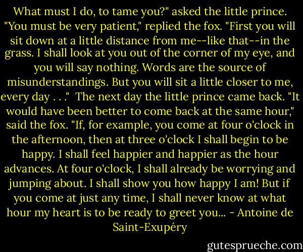 What must I do, to tame you?" asked the little prince.<br />"You must be very patient," replied the fox. "First you will sit down at a little distance from me--like that--in the grass. I shall look at you out of the corner of my eye, and you will say nothing. Words are the source of misunderstandings. But you will sit a little closer to me, every day . . ."<br /><br />The next day the little prince came back.<br />"It would have been better to come back at the same hour," said the fox. "If, for example, you come at four o'clock in the afternoon, then at three o'clock I shall begin to be happy. I shall feel happier and happier as the hour advances. At four o'clock, I shall already be worrying and jumping about. I shall show you how happy I am! But if you come at just any time, I shall never know at what hour my heart is to be ready to greet you... - Antoine de Saint-Exupéry