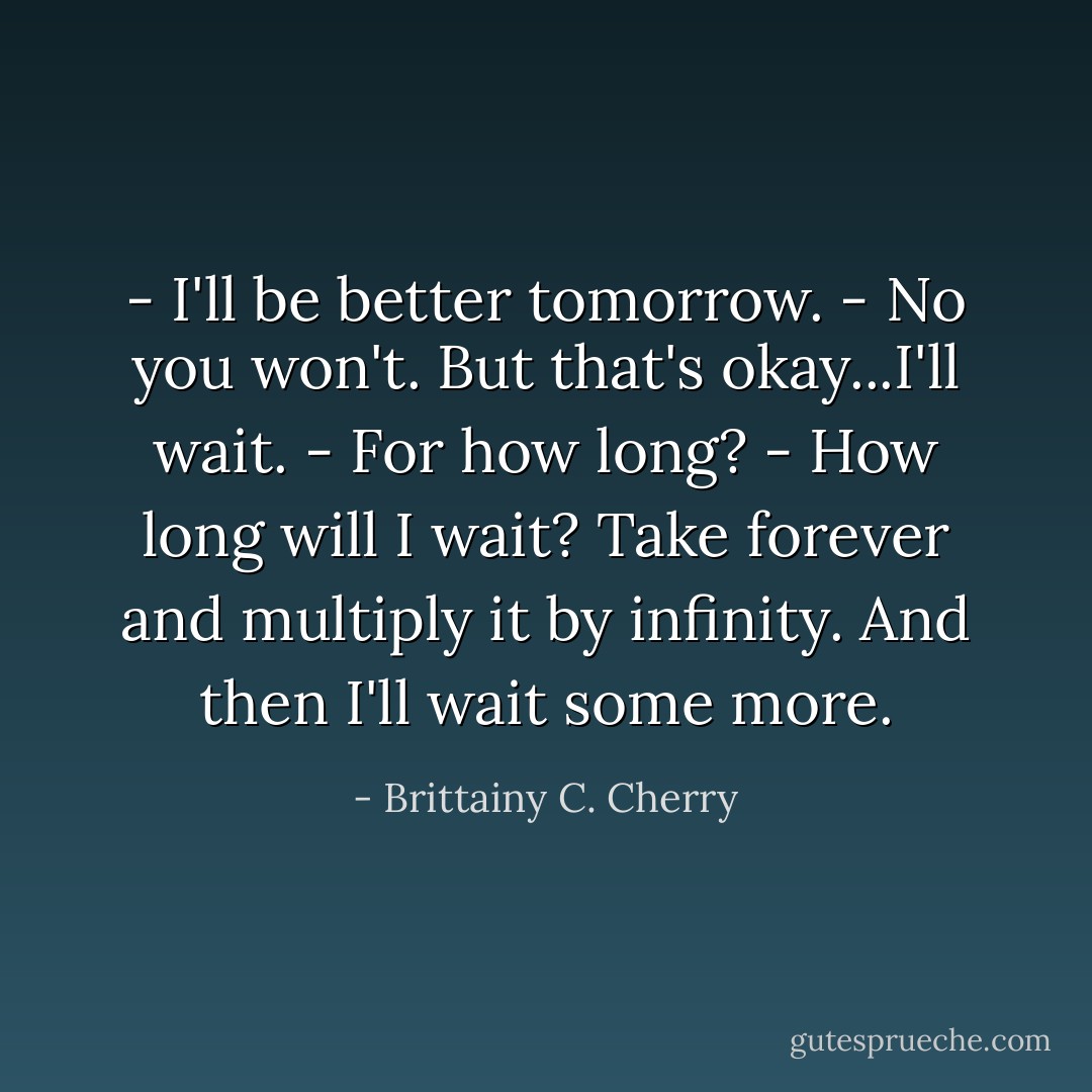 - I'll be better tomorrow.<br />- No you won't. But that's okay...I'll wait.<br />- For how long?<br />- How long will I wait? Take forever and multiply it by infinity. And then I'll wait some more. - Brittainy C. Cherry