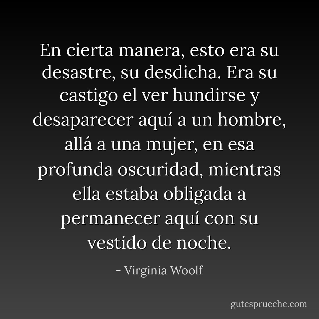 En cierta manera, esto era su desastre, su desdicha. Era su castigo el ver hundirse y desaparecer aquí a un hombre, allá a una mujer, en esa profunda oscuridad, mientras ella estaba obligada a permanecer aquí con su vestido de noche. - Virginia Woolf