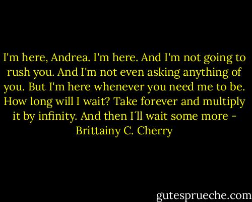 I'm here, Andrea. I'm here. And I'm not going to rush you. And I'm not even asking anything of you. But I'm here whenever you need me to be. How long will I wait? Take forever and multiply it by infinity. And then I´ll wait some more - Brittainy C. Cherry